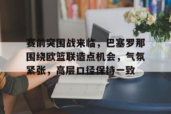 赛前突围战来临，巴塞罗那围绕欧篮联造点机会，气氛紧张，高层口径保持一致的简单介绍-熊猫体育
